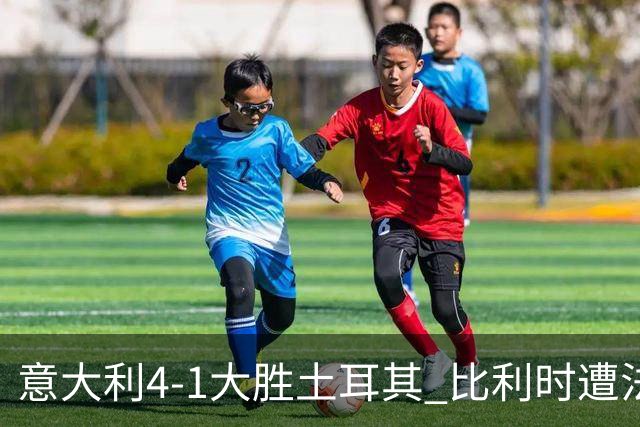 意大利4-1大胜土耳其 比利时遭法国绝杀