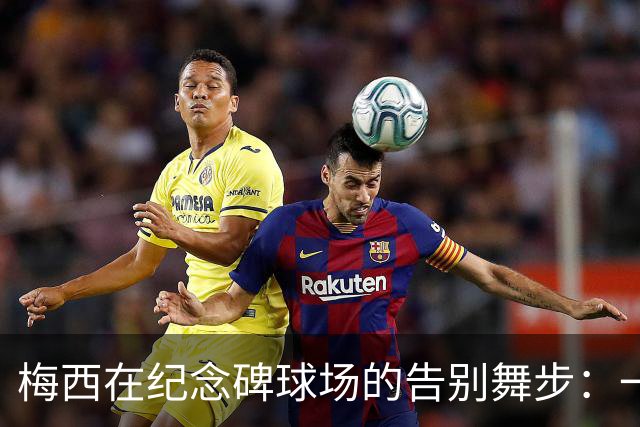 梅西在纪念碑球场的告别舞步：一个时代的终章